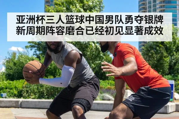 亚洲杯三人篮球中国男队勇夺银牌新周期阵容磨合已经初见显著成效